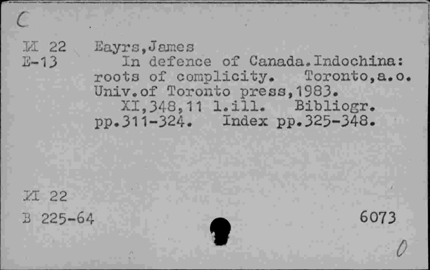 ﻿K 22 Eayrs,James
E-13 In defence of Canada.Indochina: roots of complicity. Toronto,a.o. Univ.of Toronto press,1983.
XI,348,11 l.ill. Bibliogr. pp.311-324. Index pp.325-348.
H 22
B 225-64
6073
0
f